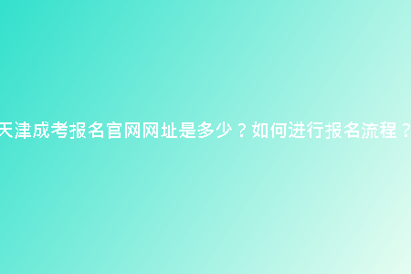 天津成考報(bào)名官網(wǎng)網(wǎng)址是多少？如何進(jìn)行報(bào)名流程？