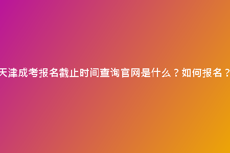 天津成考報名截止時間查詢官網(wǎng)是什么？如何報名？