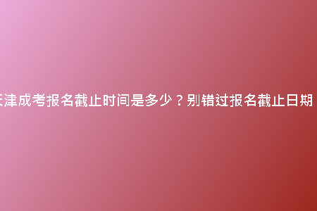 天津成考報(bào)名截止時(shí)間是多少？別錯(cuò)過報(bào)名截止日期！