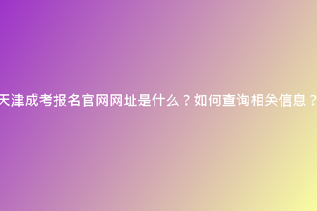 天津成考報(bào)名官網(wǎng)網(wǎng)址是什么？如何查詢相關(guān)信息？