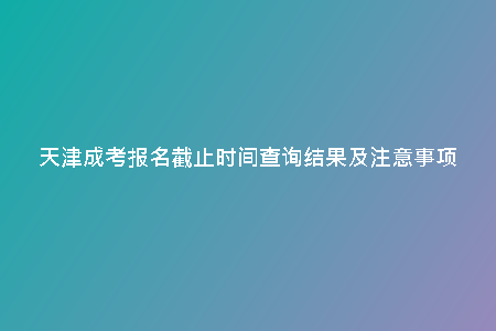 天津成考報名截止時間查詢結(jié)果及注意事項