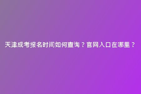 天津成考報(bào)名時(shí)間如何查詢？官網(wǎng)入口在哪里？