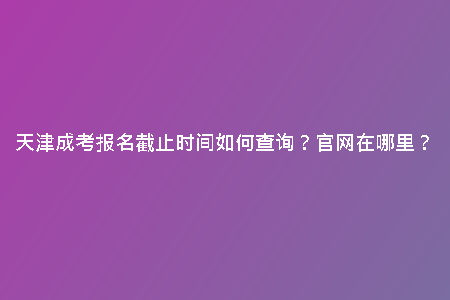 天津成考報(bào)名截止時(shí)間如何查詢？官網(wǎng)在哪里？