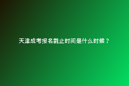 天津成考報(bào)名截止時(shí)間是什么時(shí)候？