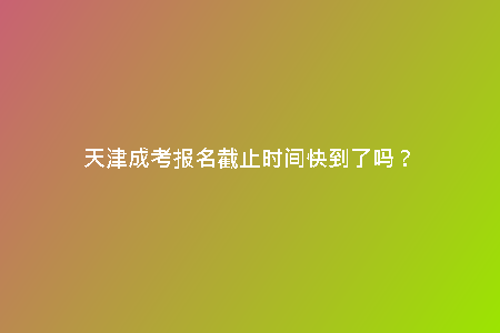 天津成考報(bào)名截止時(shí)間快到了嗎?