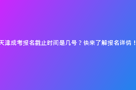 天津成考報名截止時間是幾號？快來了解報名詳情！