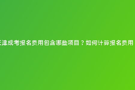 天津成考報(bào)名費(fèi)用包含哪些項(xiàng)目？如何計(jì)算報(bào)名費(fèi)用？