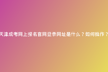 天津成考網(wǎng)上報名官網(wǎng)登錄網(wǎng)址是什么？如何操作？