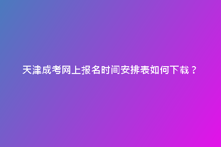 天津成考網(wǎng)上報名時間安排表如何下載？