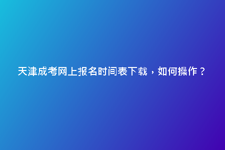 天津成考網(wǎng)上報(bào)名時(shí)間表下載，如何操作？