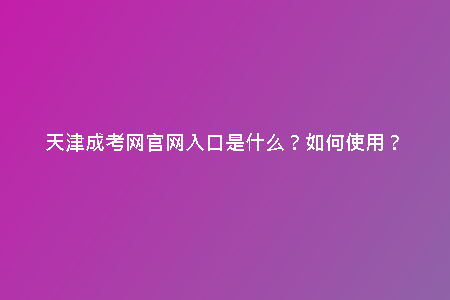 天津成考網(wǎng)官網(wǎng)入口是什么？如何使用？