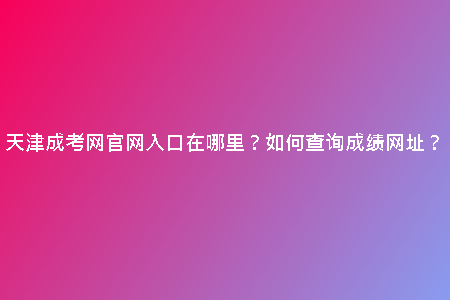 天津成考網(wǎng)官網(wǎng)入口在哪里？如何查詢(xún)成績(jī)網(wǎng)址？