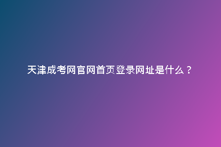 天津成考網(wǎng)官網(wǎng)首頁登錄網(wǎng)址是什么？