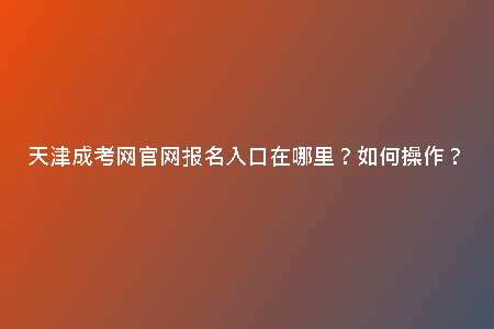 天津成考網(wǎng)官網(wǎng)報(bào)名入口在哪里？如何操作？