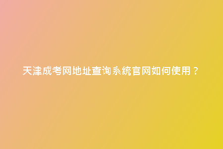 天津成考網(wǎng)地址查詢(xún)系統(tǒng)官網(wǎng)如何使用？