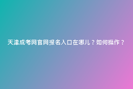 天津成考網官網報名入口在哪兒？如何操作？