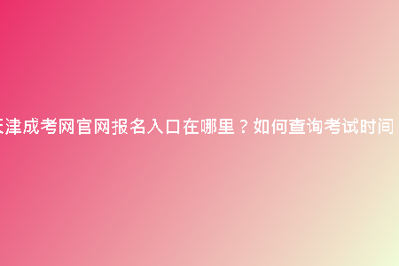 天津成考網(wǎng)官網(wǎng)報(bào)名入口在哪里？如何查詢考試時(shí)間？