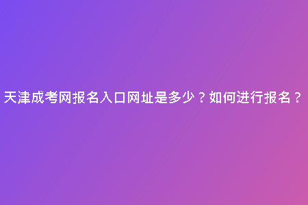 天津成考網(wǎng)報名入口網(wǎng)址是多少？如何進行報名？