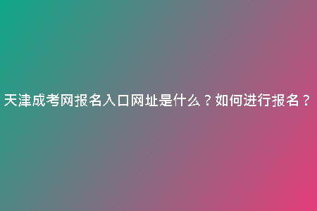 天津成考網(wǎng)報名入口網(wǎng)址是什么？如何進行報名？