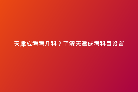 天津成考考幾科？了解天津成考科目設(shè)置