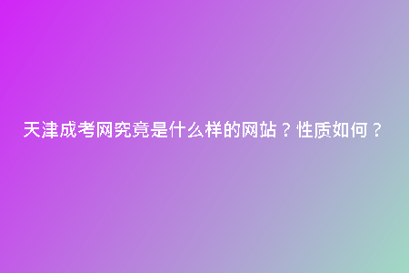 天津成考網(wǎng)究竟是什么樣的網(wǎng)站？性質(zhì)如何？