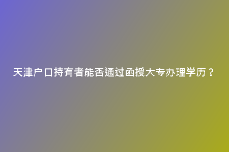 天津戶口持有者能否通過函授大專辦理學(xué)歷？