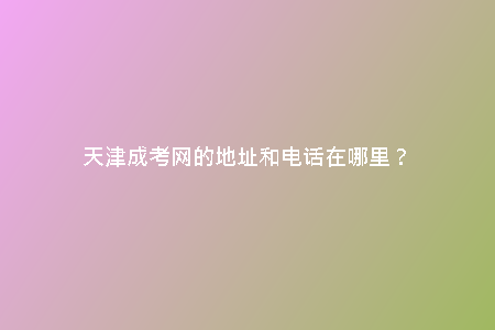 天津成考網(wǎng)的地址和電話在哪里？