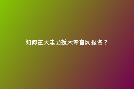 如何在天津函授大專官網(wǎng)報名？
