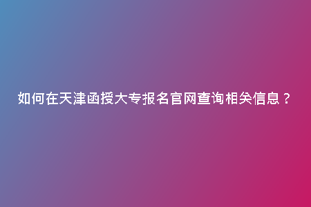如何在天津函授大專報(bào)名官網(wǎng)查詢相關(guān)信息？