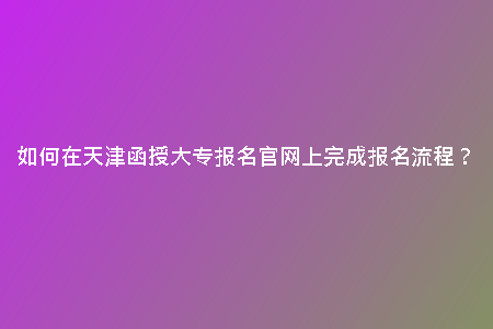 如何在天津函授大專報名官網(wǎng)上完成報名流程？