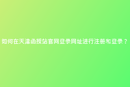 如何在天津函授站官網(wǎng)登錄網(wǎng)址進行注冊和登錄？