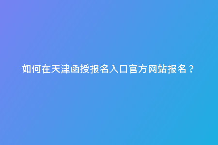 如何在天津函授報名入口官方網(wǎng)站報名？