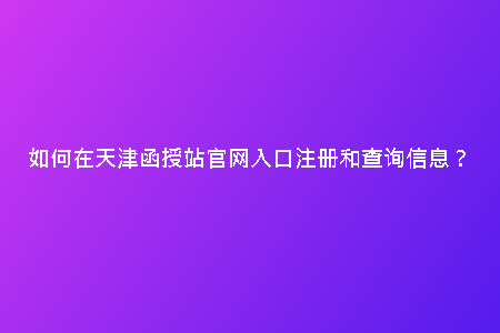 如何在天津函授站官網(wǎng)入口注冊和查詢信息?