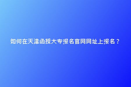 如何在天津函授大專報(bào)名官網(wǎng)網(wǎng)址上報(bào)名？