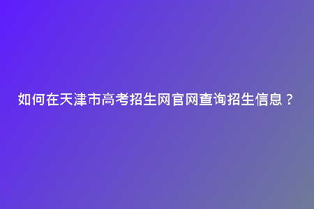 如何在天津市高考招生網(wǎng)官網(wǎng)查詢招生信息？