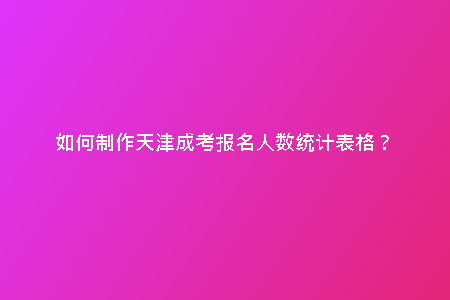 如何制作天津成考報名人數(shù)統(tǒng)計表格？