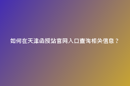 如何在天津函授站官網(wǎng)入口查詢(xún)相關(guān)信息？