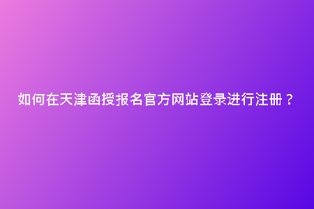 如何在天津函授報名官方網(wǎng)站登錄進(jìn)行注冊？