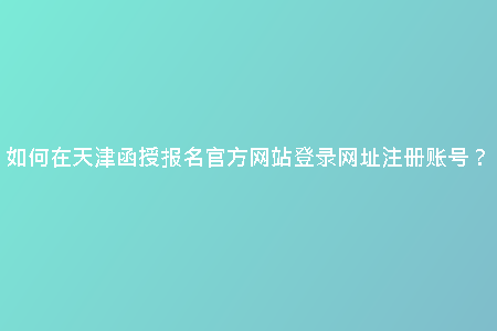 如何在天津函授報名官方網(wǎng)站登錄網(wǎng)址注冊賬號？
