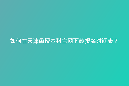 如何在天津函授本科官網(wǎng)下載報(bào)名時(shí)間表？
