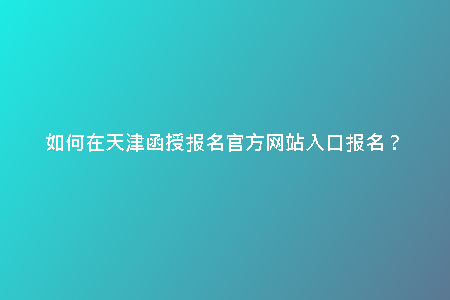 如何在天津函授報名官方網(wǎng)站入口報名?