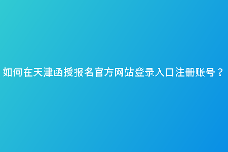 如何在天津函授報名官方網(wǎng)站登錄入口注冊賬號？
