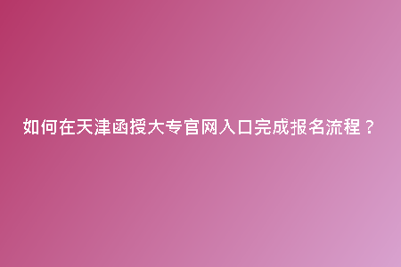 如何在天津函授大專官網(wǎng)入口完成報(bào)名流程？