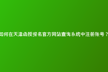 如何在天津函授報(bào)名官方網(wǎng)站查詢系統(tǒng)中注冊賬號(hào)?