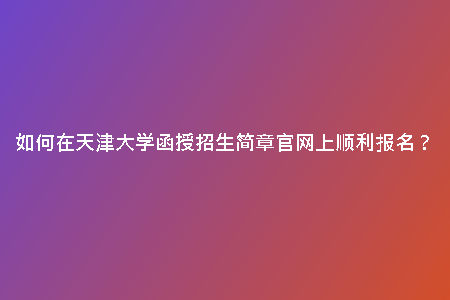 如何在天津大學(xué)函授招生簡章官網(wǎng)上順利報(bào)名？