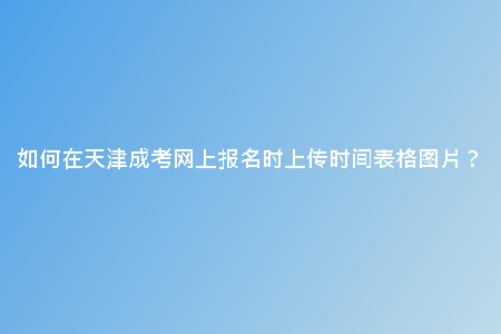 如何在天津成考網(wǎng)上報(bào)名時(shí)上傳時(shí)間表格圖片？