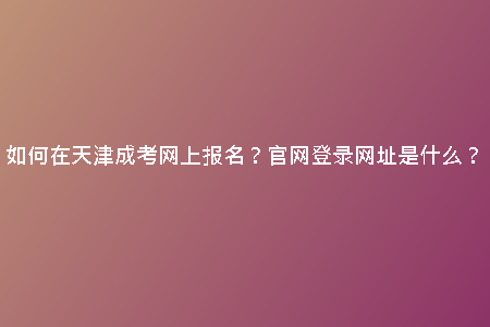如何在天津成考網(wǎng)上報名？官網(wǎng)登錄網(wǎng)址是什么？