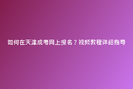 如何在天津成考網(wǎng)上報名？視頻教程詳細(xì)指導(dǎo)