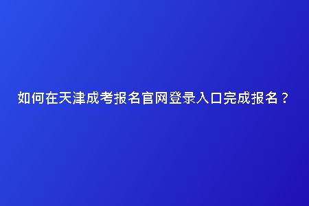 如何在天津成考報(bào)名官網(wǎng)登錄入口完成報(bào)名？