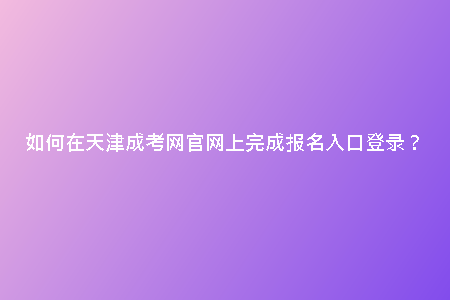 如何在天津成考網(wǎng)官網(wǎng)上完成報(bào)名入口登錄？
